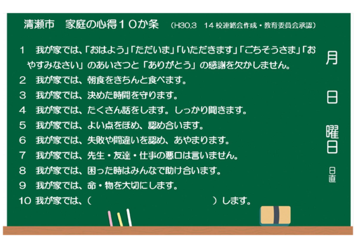 清瀬市家庭の心得10か条　1あいさつとありがとうの感謝を欠かしません。2朝食をきちんと食べます。3決めた時間を守ります。4たくさん話をします。しっかり聞きます。5よい点をほめ、認めあいます。6失敗や間違いを認め、あやまります。7先生、友達、仕事の悪口は言いません。8困った時はみんなで助け合います。9命、物を大切にします。10ご家庭で話し合って決めてみましょう